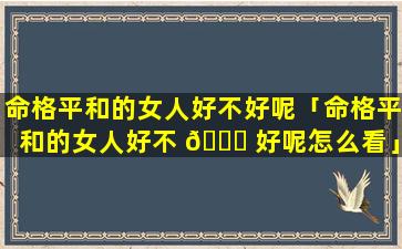 命格平和的女人好不好呢「命格平和的女人好不 💐 好呢怎么看」